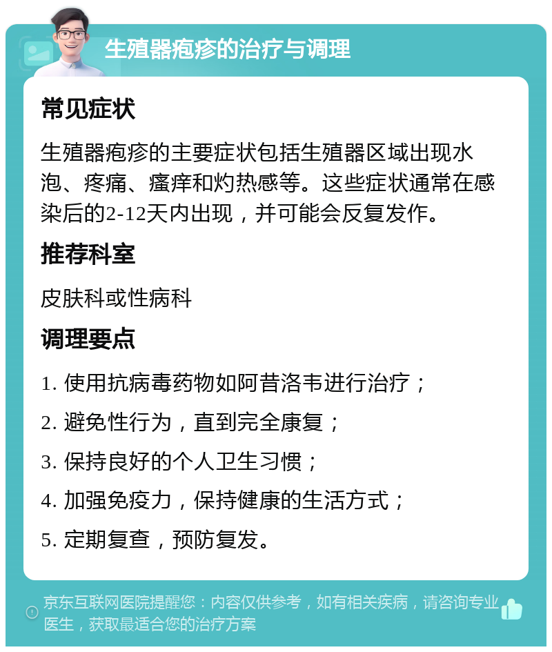 生殖器疱疹的治疗与调理 常见症状 生殖器疱疹的主要症状包括生殖器区域出现水泡、疼痛、瘙痒和灼热感等。这些症状通常在感染后的2-12天内出现，并可能会反复发作。 推荐科室 皮肤科或性病科 调理要点 1. 使用抗病毒药物如阿昔洛韦进行治疗； 2. 避免性行为，直到完全康复； 3. 保持良好的个人卫生习惯； 4. 加强免疫力，保持健康的生活方式； 5. 定期复查，预防复发。