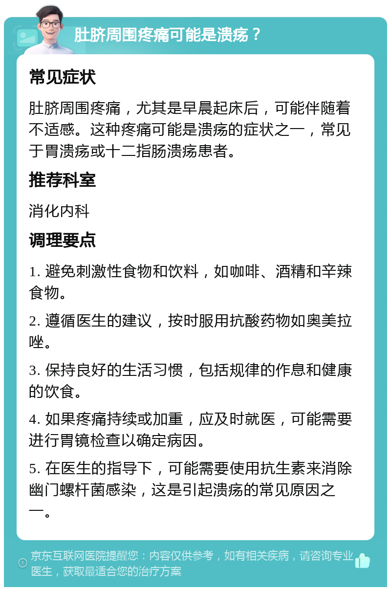 肚脐周围疼痛可能是溃疡？ 常见症状 肚脐周围疼痛，尤其是早晨起床后，可能伴随着不适感。这种疼痛可能是溃疡的症状之一，常见于胃溃疡或十二指肠溃疡患者。 推荐科室 消化内科 调理要点 1. 避免刺激性食物和饮料，如咖啡、酒精和辛辣食物。 2. 遵循医生的建议，按时服用抗酸药物如奥美拉唑。 3. 保持良好的生活习惯，包括规律的作息和健康的饮食。 4. 如果疼痛持续或加重，应及时就医，可能需要进行胃镜检查以确定病因。 5. 在医生的指导下，可能需要使用抗生素来消除幽门螺杆菌感染，这是引起溃疡的常见原因之一。