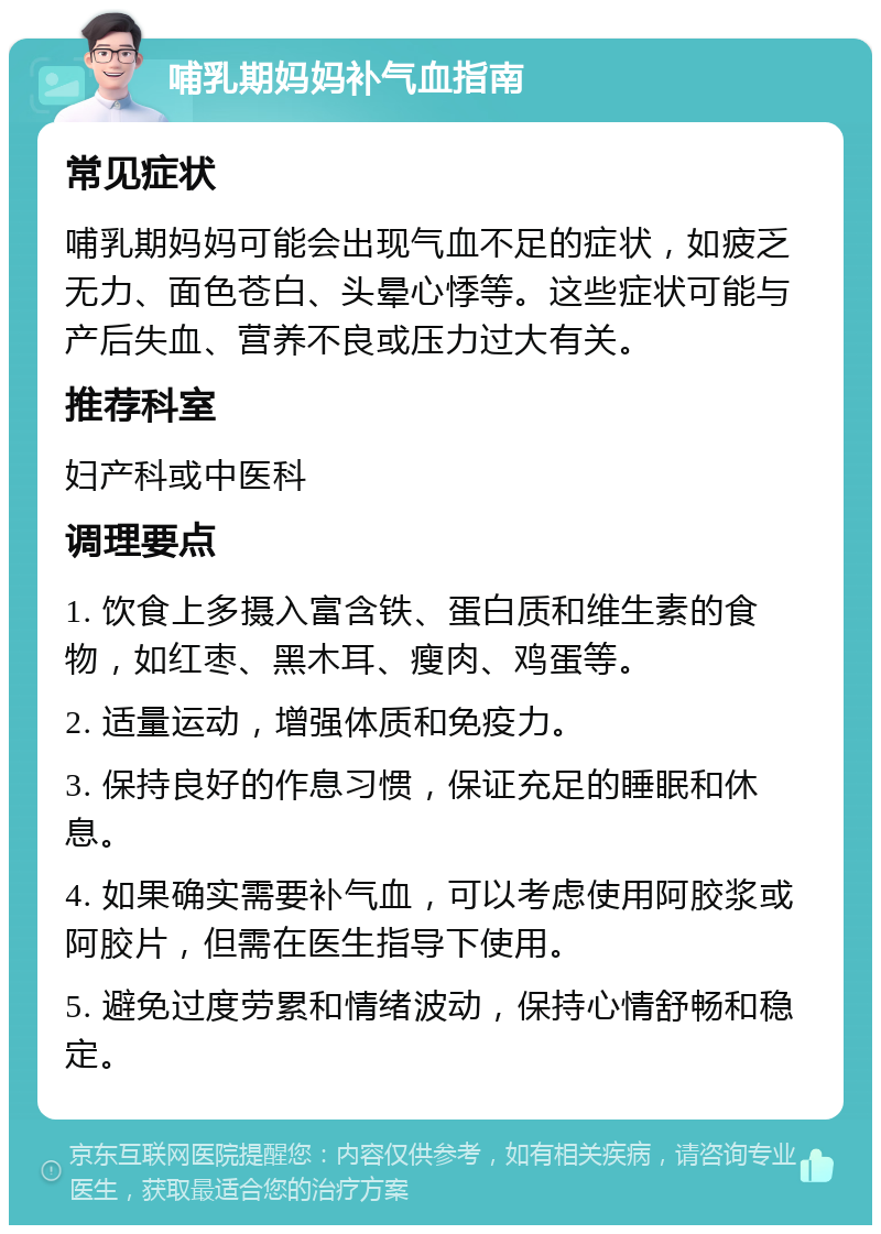 哺乳期妈妈补气血指南 常见症状 哺乳期妈妈可能会出现气血不足的症状，如疲乏无力、面色苍白、头晕心悸等。这些症状可能与产后失血、营养不良或压力过大有关。 推荐科室 妇产科或中医科 调理要点 1. 饮食上多摄入富含铁、蛋白质和维生素的食物，如红枣、黑木耳、瘦肉、鸡蛋等。 2. 适量运动，增强体质和免疫力。 3. 保持良好的作息习惯，保证充足的睡眠和休息。 4. 如果确实需要补气血，可以考虑使用阿胶浆或阿胶片，但需在医生指导下使用。 5. 避免过度劳累和情绪波动，保持心情舒畅和稳定。