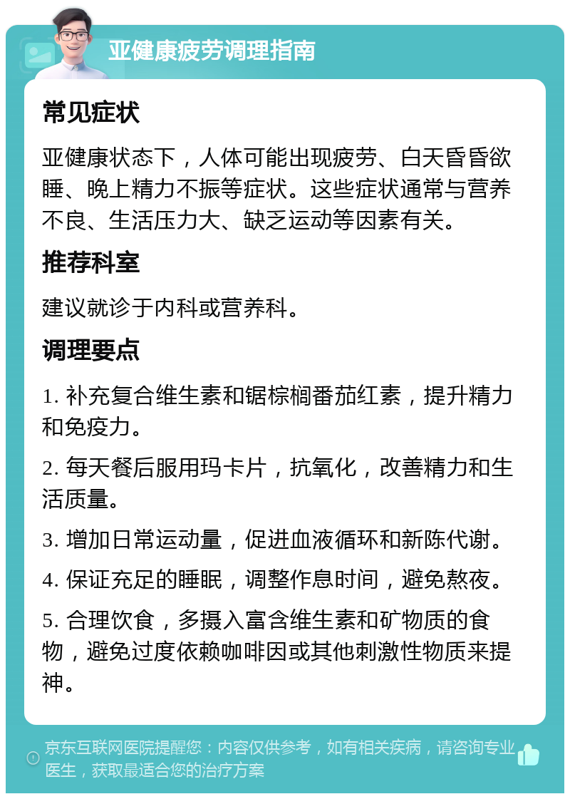 亚健康疲劳调理指南 常见症状 亚健康状态下，人体可能出现疲劳、白天昏昏欲睡、晚上精力不振等症状。这些症状通常与营养不良、生活压力大、缺乏运动等因素有关。 推荐科室 建议就诊于内科或营养科。 调理要点 1. 补充复合维生素和锯棕榈番茄红素，提升精力和免疫力。 2. 每天餐后服用玛卡片，抗氧化，改善精力和生活质量。 3. 增加日常运动量，促进血液循环和新陈代谢。 4. 保证充足的睡眠，调整作息时间，避免熬夜。 5. 合理饮食，多摄入富含维生素和矿物质的食物，避免过度依赖咖啡因或其他刺激性物质来提神。