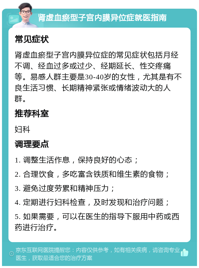 肾虚血瘀型子宫内膜异位症就医指南 常见症状 肾虚血瘀型子宫内膜异位症的常见症状包括月经不调、经血过多或过少、经期延长、性交疼痛等。易感人群主要是30-40岁的女性，尤其是有不良生活习惯、长期精神紧张或情绪波动大的人群。 推荐科室 妇科 调理要点 1. 调整生活作息，保持良好的心态； 2. 合理饮食，多吃富含铁质和维生素的食物； 3. 避免过度劳累和精神压力； 4. 定期进行妇科检查，及时发现和治疗问题； 5. 如果需要，可以在医生的指导下服用中药或西药进行治疗。