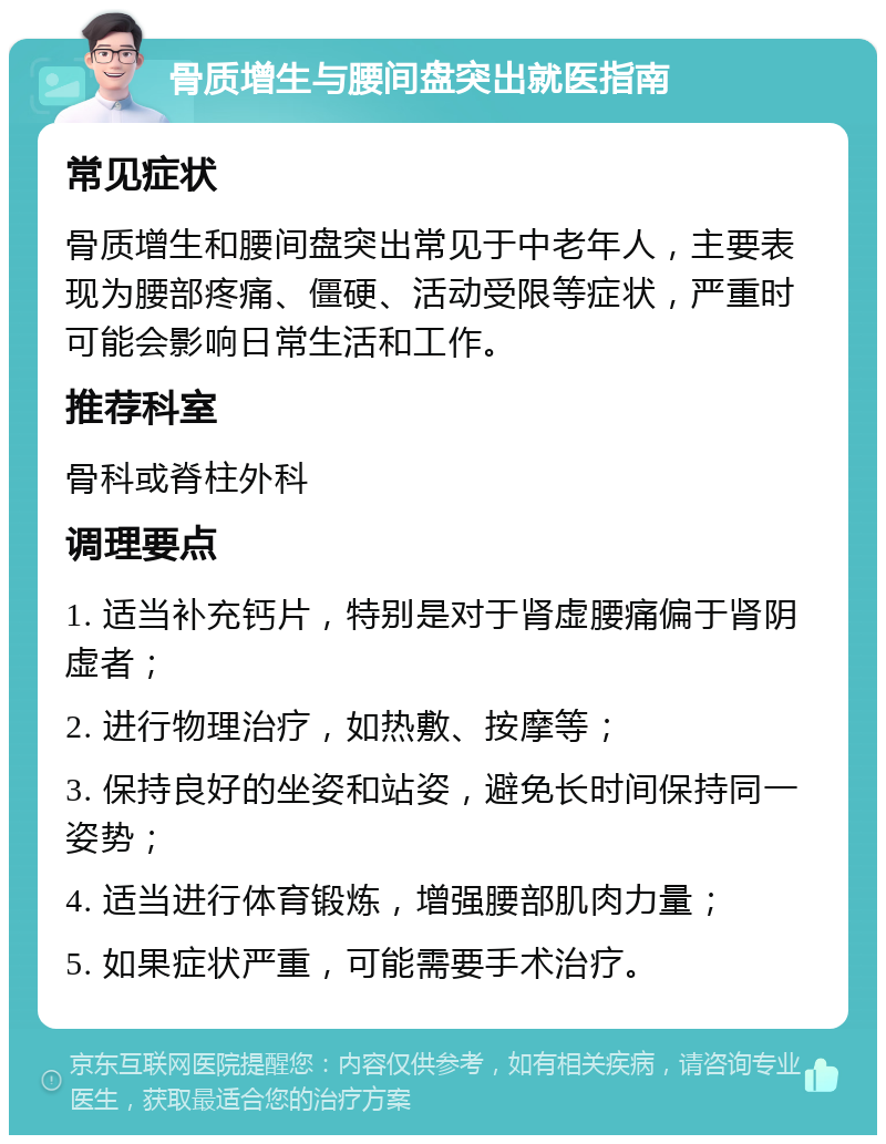 骨质增生与腰间盘突出就医指南 常见症状 骨质增生和腰间盘突出常见于中老年人，主要表现为腰部疼痛、僵硬、活动受限等症状，严重时可能会影响日常生活和工作。 推荐科室 骨科或脊柱外科 调理要点 1. 适当补充钙片，特别是对于肾虚腰痛偏于肾阴虚者； 2. 进行物理治疗，如热敷、按摩等； 3. 保持良好的坐姿和站姿，避免长时间保持同一姿势； 4. 适当进行体育锻炼，增强腰部肌肉力量； 5. 如果症状严重，可能需要手术治疗。