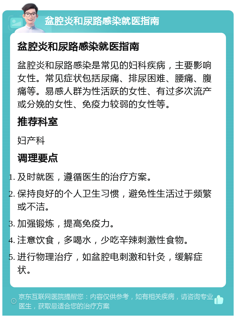 盆腔炎和尿路感染就医指南 盆腔炎和尿路感染就医指南 盆腔炎和尿路感染是常见的妇科疾病，主要影响女性。常见症状包括尿痛、排尿困难、腰痛、腹痛等。易感人群为性活跃的女性、有过多次流产或分娩的女性、免疫力较弱的女性等。 推荐科室 妇产科 调理要点 及时就医，遵循医生的治疗方案。 保持良好的个人卫生习惯，避免性生活过于频繁或不洁。 加强锻炼，提高免疫力。 注意饮食，多喝水，少吃辛辣刺激性食物。 进行物理治疗，如盆腔电刺激和针灸，缓解症状。