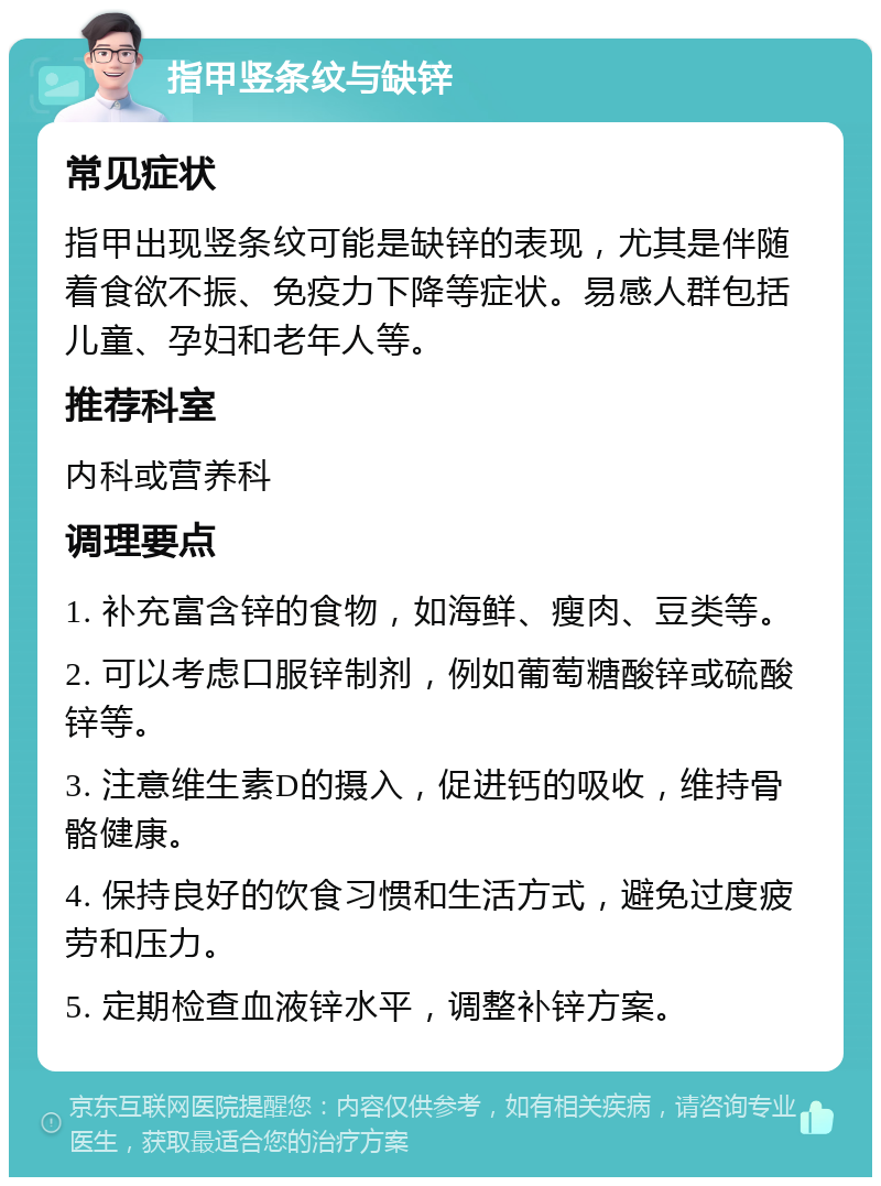 指甲竖条纹与缺锌 常见症状 指甲出现竖条纹可能是缺锌的表现，尤其是伴随着食欲不振、免疫力下降等症状。易感人群包括儿童、孕妇和老年人等。 推荐科室 内科或营养科 调理要点 1. 补充富含锌的食物，如海鲜、瘦肉、豆类等。 2. 可以考虑口服锌制剂，例如葡萄糖酸锌或硫酸锌等。 3. 注意维生素D的摄入，促进钙的吸收，维持骨骼健康。 4. 保持良好的饮食习惯和生活方式，避免过度疲劳和压力。 5. 定期检查血液锌水平，调整补锌方案。