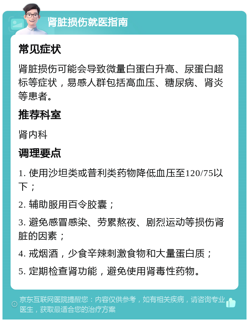 肾脏损伤就医指南 常见症状 肾脏损伤可能会导致微量白蛋白升高、尿蛋白超标等症状，易感人群包括高血压、糖尿病、肾炎等患者。 推荐科室 肾内科 调理要点 1. 使用沙坦类或普利类药物降低血压至120/75以下； 2. 辅助服用百令胶囊； 3. 避免感冒感染、劳累熬夜、剧烈运动等损伤肾脏的因素； 4. 戒烟酒，少食辛辣刺激食物和大量蛋白质； 5. 定期检查肾功能，避免使用肾毒性药物。