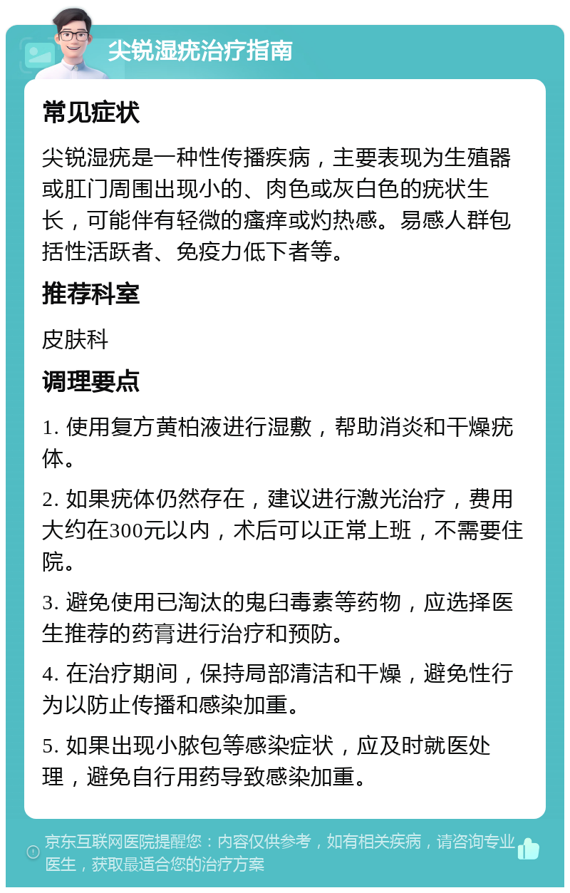 尖锐湿疣治疗指南 常见症状 尖锐湿疣是一种性传播疾病，主要表现为生殖器或肛门周围出现小的、肉色或灰白色的疣状生长，可能伴有轻微的瘙痒或灼热感。易感人群包括性活跃者、免疫力低下者等。 推荐科室 皮肤科 调理要点 1. 使用复方黄柏液进行湿敷，帮助消炎和干燥疣体。 2. 如果疣体仍然存在，建议进行激光治疗，费用大约在300元以内，术后可以正常上班，不需要住院。 3. 避免使用已淘汰的鬼臼毒素等药物，应选择医生推荐的药膏进行治疗和预防。 4. 在治疗期间，保持局部清洁和干燥，避免性行为以防止传播和感染加重。 5. 如果出现小脓包等感染症状，应及时就医处理，避免自行用药导致感染加重。