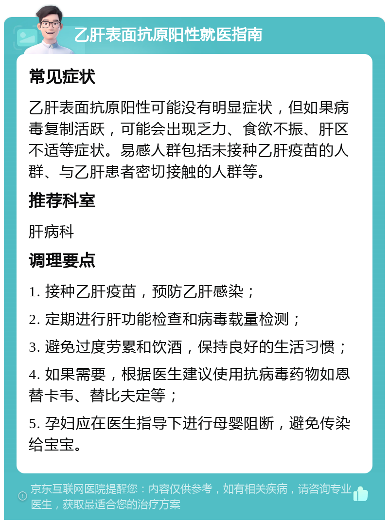 乙肝表面抗原阳性就医指南 常见症状 乙肝表面抗原阳性可能没有明显症状，但如果病毒复制活跃，可能会出现乏力、食欲不振、肝区不适等症状。易感人群包括未接种乙肝疫苗的人群、与乙肝患者密切接触的人群等。 推荐科室 肝病科 调理要点 1. 接种乙肝疫苗，预防乙肝感染； 2. 定期进行肝功能检查和病毒载量检测； 3. 避免过度劳累和饮酒，保持良好的生活习惯； 4. 如果需要，根据医生建议使用抗病毒药物如恩替卡韦、替比夫定等； 5. 孕妇应在医生指导下进行母婴阻断，避免传染给宝宝。