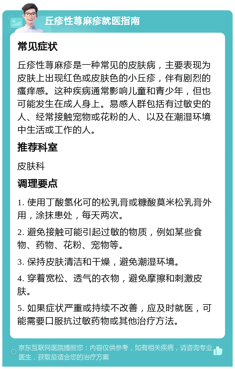 丘疹性荨麻疹就医指南 常见症状 丘疹性荨麻疹是一种常见的皮肤病，主要表现为皮肤上出现红色或皮肤色的小丘疹，伴有剧烈的瘙痒感。这种疾病通常影响儿童和青少年，但也可能发生在成人身上。易感人群包括有过敏史的人、经常接触宠物或花粉的人、以及在潮湿环境中生活或工作的人。 推荐科室 皮肤科 调理要点 1. 使用丁酸氢化可的松乳膏或糠酸莫米松乳膏外用，涂抹患处，每天两次。 2. 避免接触可能引起过敏的物质，例如某些食物、药物、花粉、宠物等。 3. 保持皮肤清洁和干燥，避免潮湿环境。 4. 穿着宽松、透气的衣物，避免摩擦和刺激皮肤。 5. 如果症状严重或持续不改善，应及时就医，可能需要口服抗过敏药物或其他治疗方法。