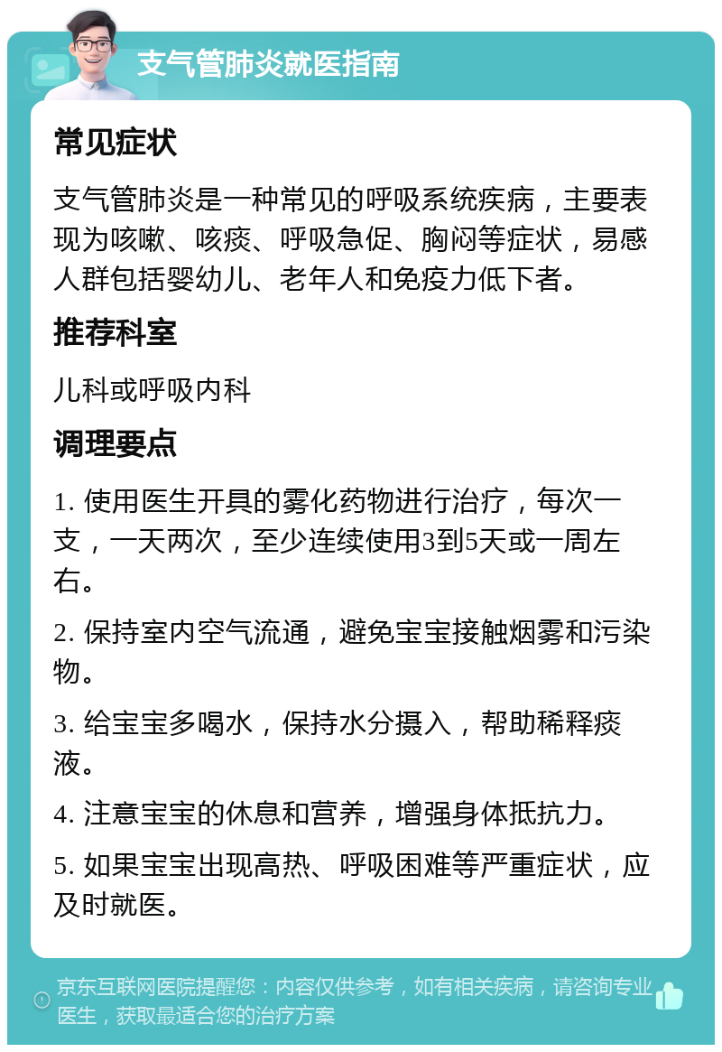 支气管肺炎就医指南 常见症状 支气管肺炎是一种常见的呼吸系统疾病，主要表现为咳嗽、咳痰、呼吸急促、胸闷等症状，易感人群包括婴幼儿、老年人和免疫力低下者。 推荐科室 儿科或呼吸内科 调理要点 1. 使用医生开具的雾化药物进行治疗，每次一支，一天两次，至少连续使用3到5天或一周左右。 2. 保持室内空气流通，避免宝宝接触烟雾和污染物。 3. 给宝宝多喝水，保持水分摄入，帮助稀释痰液。 4. 注意宝宝的休息和营养，增强身体抵抗力。 5. 如果宝宝出现高热、呼吸困难等严重症状，应及时就医。