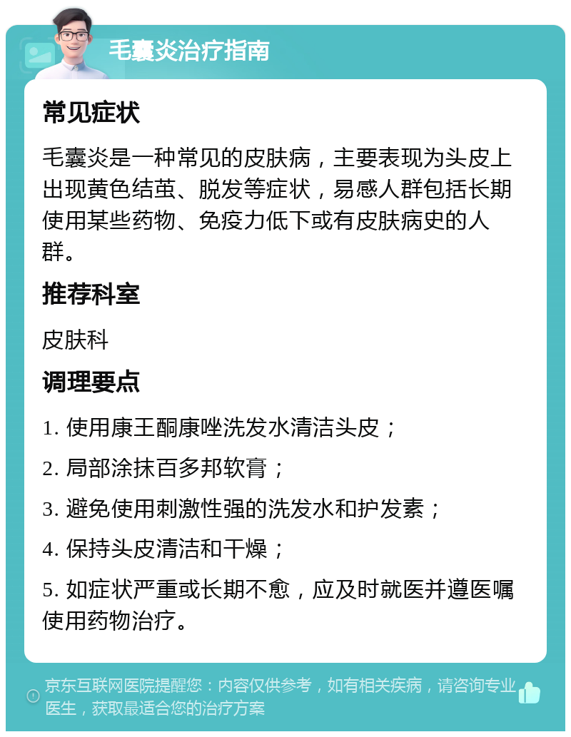 毛囊炎治疗指南 常见症状 毛囊炎是一种常见的皮肤病，主要表现为头皮上出现黄色结茧、脱发等症状，易感人群包括长期使用某些药物、免疫力低下或有皮肤病史的人群。 推荐科室 皮肤科 调理要点 1. 使用康王酮康唑洗发水清洁头皮； 2. 局部涂抹百多邦软膏； 3. 避免使用刺激性强的洗发水和护发素； 4. 保持头皮清洁和干燥； 5. 如症状严重或长期不愈，应及时就医并遵医嘱使用药物治疗。