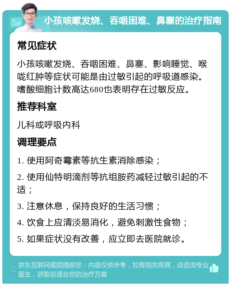 小孩咳嗽发烧、吞咽困难、鼻塞的治疗指南 常见症状 小孩咳嗽发烧、吞咽困难、鼻塞、影响睡觉、喉咙红肿等症状可能是由过敏引起的呼吸道感染。嗜酸细胞计数高达680也表明存在过敏反应。 推荐科室 儿科或呼吸内科 调理要点 1. 使用阿奇霉素等抗生素消除感染； 2. 使用仙特明滴剂等抗组胺药减轻过敏引起的不适； 3. 注意休息，保持良好的生活习惯； 4. 饮食上应清淡易消化，避免刺激性食物； 5. 如果症状没有改善，应立即去医院就诊。