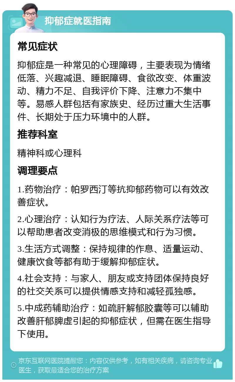 抑郁症就医指南 常见症状 抑郁症是一种常见的心理障碍，主要表现为情绪低落、兴趣减退、睡眠障碍、食欲改变、体重波动、精力不足、自我评价下降、注意力不集中等。易感人群包括有家族史、经历过重大生活事件、长期处于压力环境中的人群。 推荐科室 精神科或心理科 调理要点 1.药物治疗：帕罗西汀等抗抑郁药物可以有效改善症状。 2.心理治疗：认知行为疗法、人际关系疗法等可以帮助患者改变消极的思维模式和行为习惯。 3.生活方式调整：保持规律的作息、适量运动、健康饮食等都有助于缓解抑郁症状。 4.社会支持：与家人、朋友或支持团体保持良好的社交关系可以提供情感支持和减轻孤独感。 5.中成药辅助治疗：如疏肝解郁胶囊等可以辅助改善肝郁脾虚引起的抑郁症状，但需在医生指导下使用。