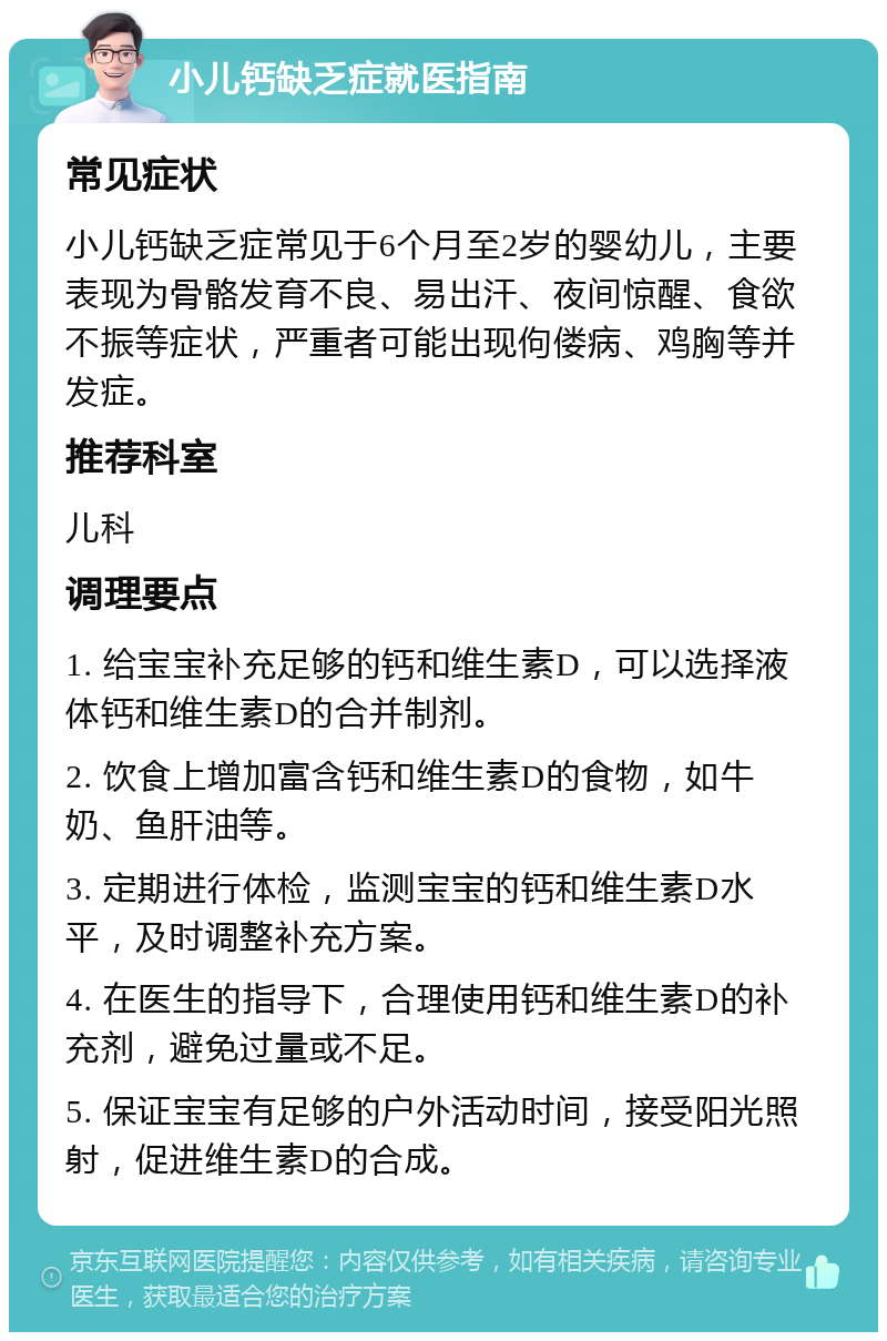 小儿钙缺乏症就医指南 常见症状 小儿钙缺乏症常见于6个月至2岁的婴幼儿，主要表现为骨骼发育不良、易出汗、夜间惊醒、食欲不振等症状，严重者可能出现佝偻病、鸡胸等并发症。 推荐科室 儿科 调理要点 1. 给宝宝补充足够的钙和维生素D，可以选择液体钙和维生素D的合并制剂。 2. 饮食上增加富含钙和维生素D的食物，如牛奶、鱼肝油等。 3. 定期进行体检，监测宝宝的钙和维生素D水平，及时调整补充方案。 4. 在医生的指导下，合理使用钙和维生素D的补充剂，避免过量或不足。 5. 保证宝宝有足够的户外活动时间，接受阳光照射，促进维生素D的合成。