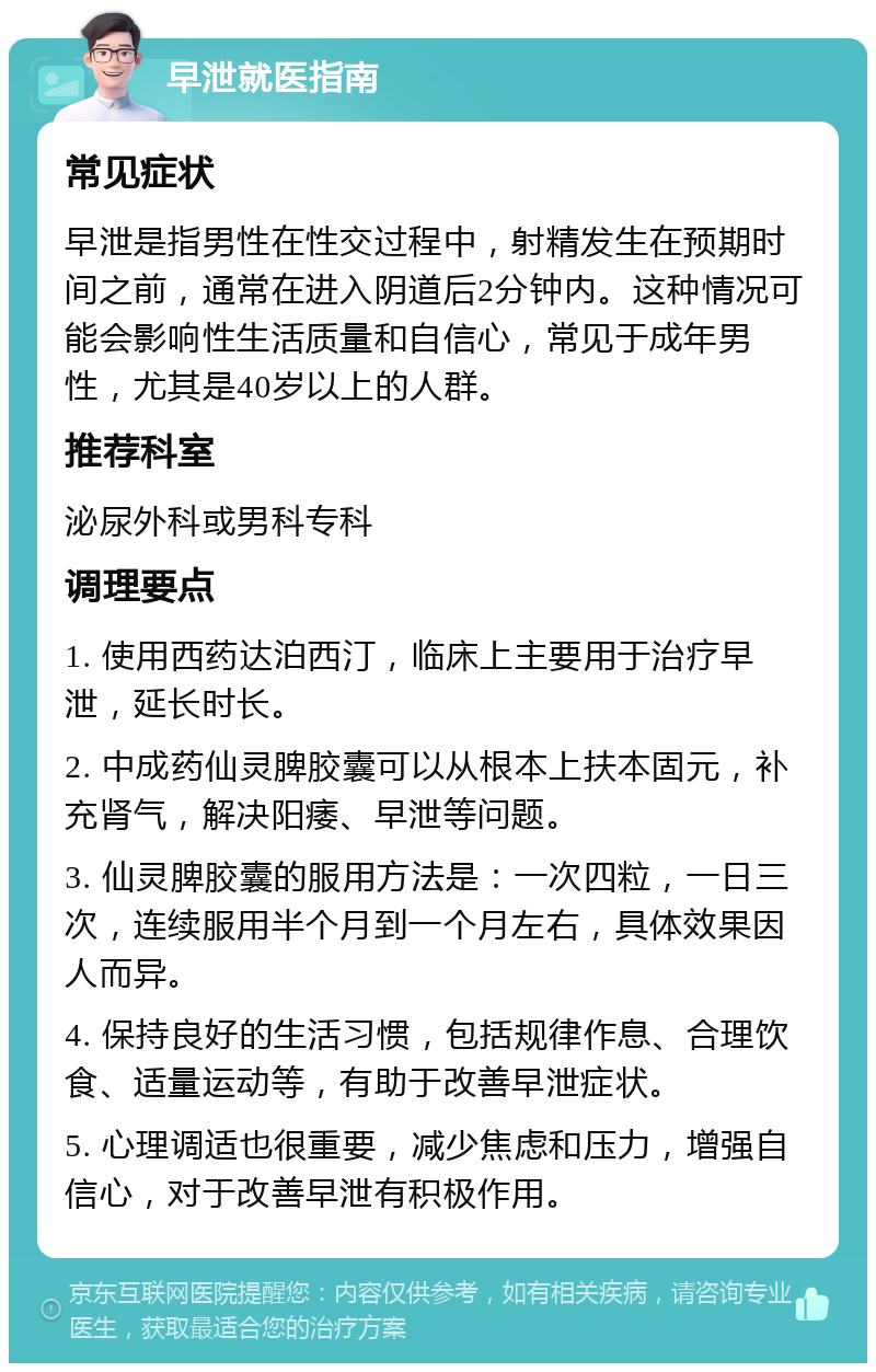 早泄就医指南 常见症状 早泄是指男性在性交过程中，射精发生在预期时间之前，通常在进入阴道后2分钟内。这种情况可能会影响性生活质量和自信心，常见于成年男性，尤其是40岁以上的人群。 推荐科室 泌尿外科或男科专科 调理要点 1. 使用西药达泊西汀，临床上主要用于治疗早泄，延长时长。 2. 中成药仙灵脾胶囊可以从根本上扶本固元，补充肾气，解决阳痿、早泄等问题。 3. 仙灵脾胶囊的服用方法是：一次四粒，一日三次，连续服用半个月到一个月左右，具体效果因人而异。 4. 保持良好的生活习惯，包括规律作息、合理饮食、适量运动等，有助于改善早泄症状。 5. 心理调适也很重要，减少焦虑和压力，增强自信心，对于改善早泄有积极作用。