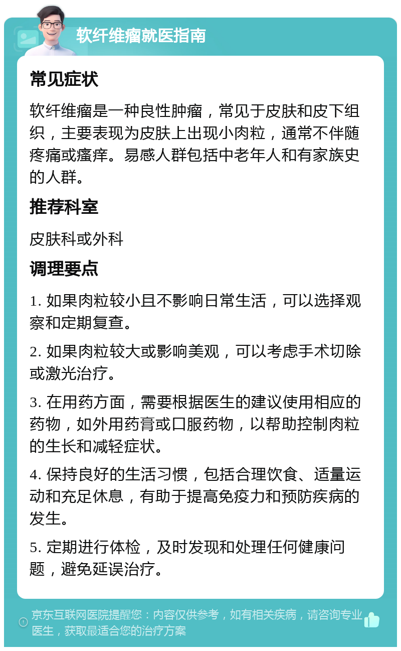 软纤维瘤就医指南 常见症状 软纤维瘤是一种良性肿瘤，常见于皮肤和皮下组织，主要表现为皮肤上出现小肉粒，通常不伴随疼痛或瘙痒。易感人群包括中老年人和有家族史的人群。 推荐科室 皮肤科或外科 调理要点 1. 如果肉粒较小且不影响日常生活，可以选择观察和定期复查。 2. 如果肉粒较大或影响美观，可以考虑手术切除或激光治疗。 3. 在用药方面，需要根据医生的建议使用相应的药物，如外用药膏或口服药物，以帮助控制肉粒的生长和减轻症状。 4. 保持良好的生活习惯，包括合理饮食、适量运动和充足休息，有助于提高免疫力和预防疾病的发生。 5. 定期进行体检，及时发现和处理任何健康问题，避免延误治疗。