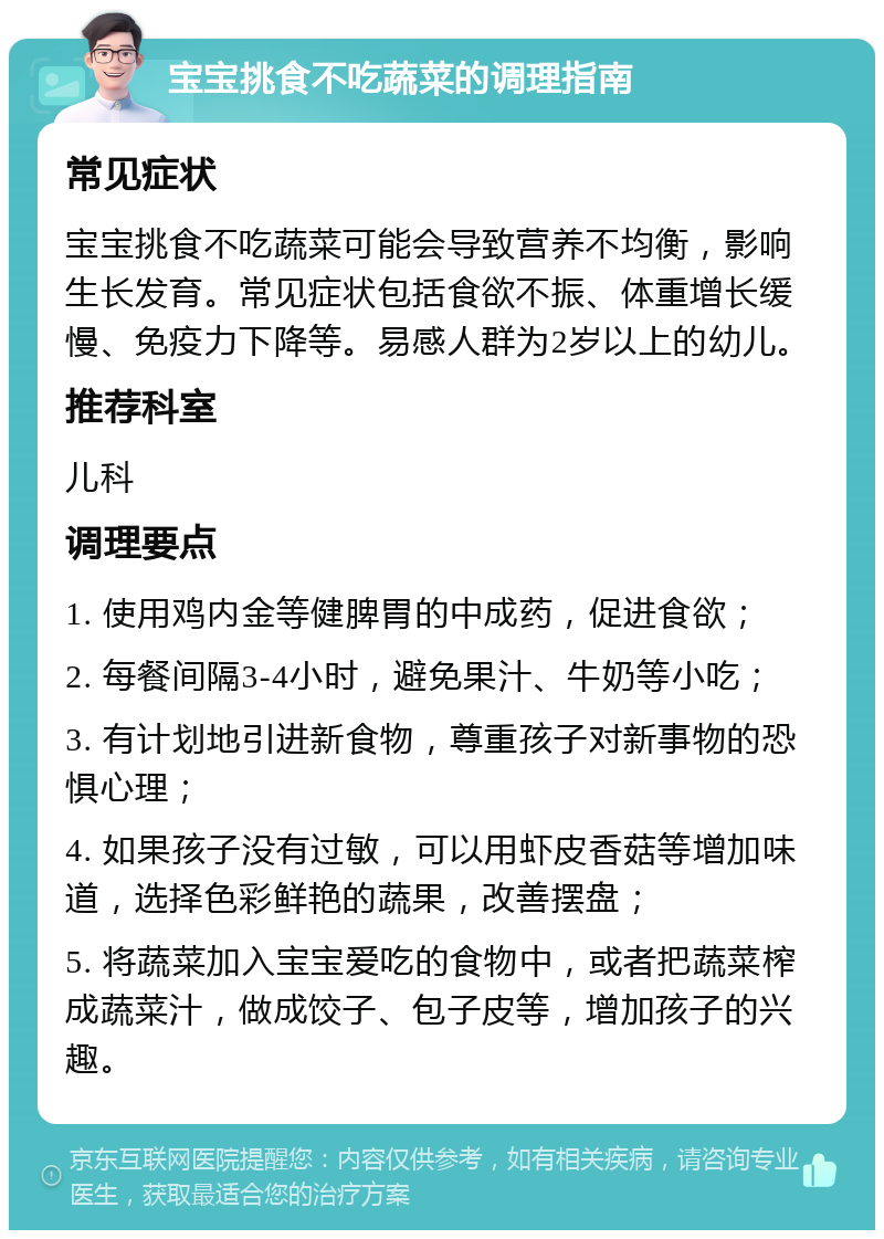 宝宝挑食不吃蔬菜的调理指南 常见症状 宝宝挑食不吃蔬菜可能会导致营养不均衡，影响生长发育。常见症状包括食欲不振、体重增长缓慢、免疫力下降等。易感人群为2岁以上的幼儿。 推荐科室 儿科 调理要点 1. 使用鸡内金等健脾胃的中成药，促进食欲； 2. 每餐间隔3-4小时，避免果汁、牛奶等小吃； 3. 有计划地引进新食物，尊重孩子对新事物的恐惧心理； 4. 如果孩子没有过敏，可以用虾皮香菇等增加味道，选择色彩鲜艳的蔬果，改善摆盘； 5. 将蔬菜加入宝宝爱吃的食物中，或者把蔬菜榨成蔬菜汁，做成饺子、包子皮等，增加孩子的兴趣。