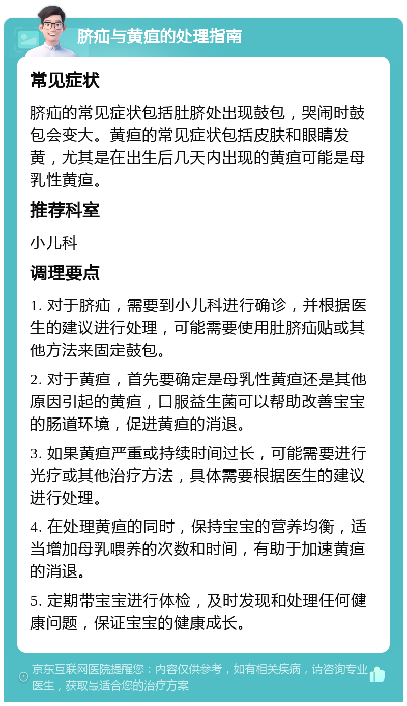 脐疝与黄疸的处理指南 常见症状 脐疝的常见症状包括肚脐处出现鼓包，哭闹时鼓包会变大。黄疸的常见症状包括皮肤和眼睛发黄，尤其是在出生后几天内出现的黄疸可能是母乳性黄疸。 推荐科室 小儿科 调理要点 1. 对于脐疝，需要到小儿科进行确诊，并根据医生的建议进行处理，可能需要使用肚脐疝贴或其他方法来固定鼓包。 2. 对于黄疸，首先要确定是母乳性黄疸还是其他原因引起的黄疸，口服益生菌可以帮助改善宝宝的肠道环境，促进黄疸的消退。 3. 如果黄疸严重或持续时间过长，可能需要进行光疗或其他治疗方法，具体需要根据医生的建议进行处理。 4. 在处理黄疸的同时，保持宝宝的营养均衡，适当增加母乳喂养的次数和时间，有助于加速黄疸的消退。 5. 定期带宝宝进行体检，及时发现和处理任何健康问题，保证宝宝的健康成长。