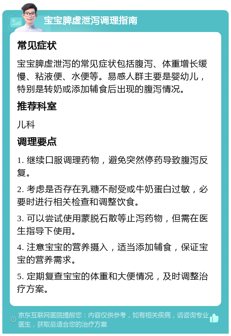 宝宝脾虚泄泻调理指南 常见症状 宝宝脾虚泄泻的常见症状包括腹泻、体重增长缓慢、粘液便、水便等。易感人群主要是婴幼儿，特别是转奶或添加辅食后出现的腹泻情况。 推荐科室 儿科 调理要点 1. 继续口服调理药物，避免突然停药导致腹泻反复。 2. 考虑是否存在乳糖不耐受或牛奶蛋白过敏，必要时进行相关检查和调整饮食。 3. 可以尝试使用蒙脱石散等止泻药物，但需在医生指导下使用。 4. 注意宝宝的营养摄入，适当添加辅食，保证宝宝的营养需求。 5. 定期复查宝宝的体重和大便情况，及时调整治疗方案。