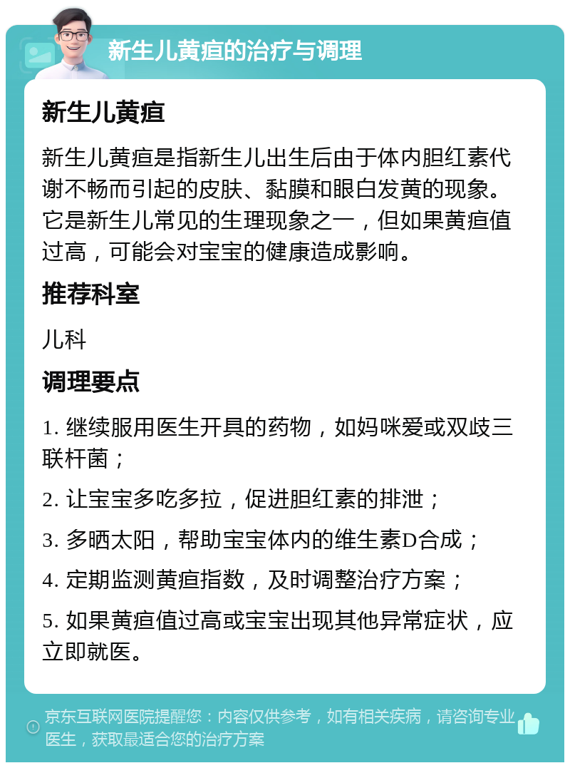 新生儿黄疸的治疗与调理 新生儿黄疸 新生儿黄疸是指新生儿出生后由于体内胆红素代谢不畅而引起的皮肤、黏膜和眼白发黄的现象。它是新生儿常见的生理现象之一，但如果黄疸值过高，可能会对宝宝的健康造成影响。 推荐科室 儿科 调理要点 1. 继续服用医生开具的药物，如妈咪爱或双歧三联杆菌； 2. 让宝宝多吃多拉，促进胆红素的排泄； 3. 多晒太阳，帮助宝宝体内的维生素D合成； 4. 定期监测黄疸指数，及时调整治疗方案； 5. 如果黄疸值过高或宝宝出现其他异常症状，应立即就医。