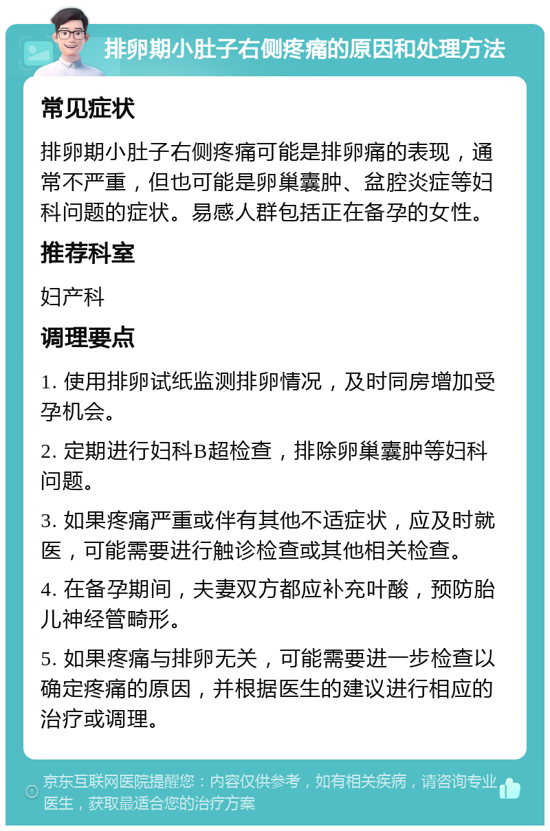 排卵期小肚子右侧疼痛的原因和处理方法 常见症状 排卵期小肚子右侧疼痛可能是排卵痛的表现，通常不严重，但也可能是卵巢囊肿、盆腔炎症等妇科问题的症状。易感人群包括正在备孕的女性。 推荐科室 妇产科 调理要点 1. 使用排卵试纸监测排卵情况，及时同房增加受孕机会。 2. 定期进行妇科B超检查，排除卵巢囊肿等妇科问题。 3. 如果疼痛严重或伴有其他不适症状，应及时就医，可能需要进行触诊检查或其他相关检查。 4. 在备孕期间，夫妻双方都应补充叶酸，预防胎儿神经管畸形。 5. 如果疼痛与排卵无关，可能需要进一步检查以确定疼痛的原因，并根据医生的建议进行相应的治疗或调理。