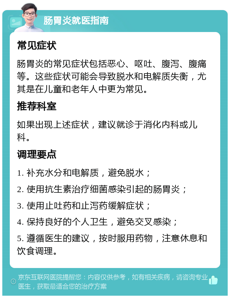 肠胃炎就医指南 常见症状 肠胃炎的常见症状包括恶心、呕吐、腹泻、腹痛等。这些症状可能会导致脱水和电解质失衡，尤其是在儿童和老年人中更为常见。 推荐科室 如果出现上述症状，建议就诊于消化内科或儿科。 调理要点 1. 补充水分和电解质，避免脱水； 2. 使用抗生素治疗细菌感染引起的肠胃炎； 3. 使用止吐药和止泻药缓解症状； 4. 保持良好的个人卫生，避免交叉感染； 5. 遵循医生的建议，按时服用药物，注意休息和饮食调理。