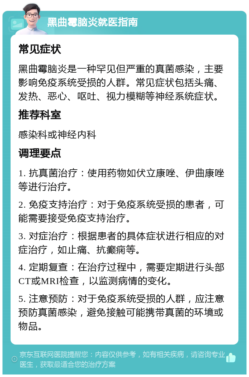 黑曲霉脑炎就医指南 常见症状 黑曲霉脑炎是一种罕见但严重的真菌感染，主要影响免疫系统受损的人群。常见症状包括头痛、发热、恶心、呕吐、视力模糊等神经系统症状。 推荐科室 感染科或神经内科 调理要点 1. 抗真菌治疗：使用药物如伏立康唑、伊曲康唑等进行治疗。 2. 免疫支持治疗：对于免疫系统受损的患者，可能需要接受免疫支持治疗。 3. 对症治疗：根据患者的具体症状进行相应的对症治疗，如止痛、抗癫痫等。 4. 定期复查：在治疗过程中，需要定期进行头部CT或MRI检查，以监测病情的变化。 5. 注意预防：对于免疫系统受损的人群，应注意预防真菌感染，避免接触可能携带真菌的环境或物品。