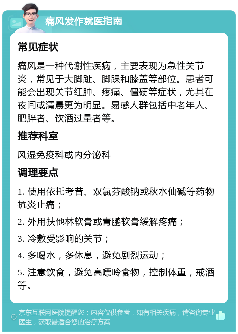 痛风发作就医指南 常见症状 痛风是一种代谢性疾病，主要表现为急性关节炎，常见于大脚趾、脚踝和膝盖等部位。患者可能会出现关节红肿、疼痛、僵硬等症状，尤其在夜间或清晨更为明显。易感人群包括中老年人、肥胖者、饮酒过量者等。 推荐科室 风湿免疫科或内分泌科 调理要点 1. 使用依托考昔、双氯芬酸钠或秋水仙碱等药物抗炎止痛； 2. 外用扶他林软膏或青鹏软膏缓解疼痛； 3. 冷敷受影响的关节； 4. 多喝水，多休息，避免剧烈运动； 5. 注意饮食，避免高嘌呤食物，控制体重，戒酒等。