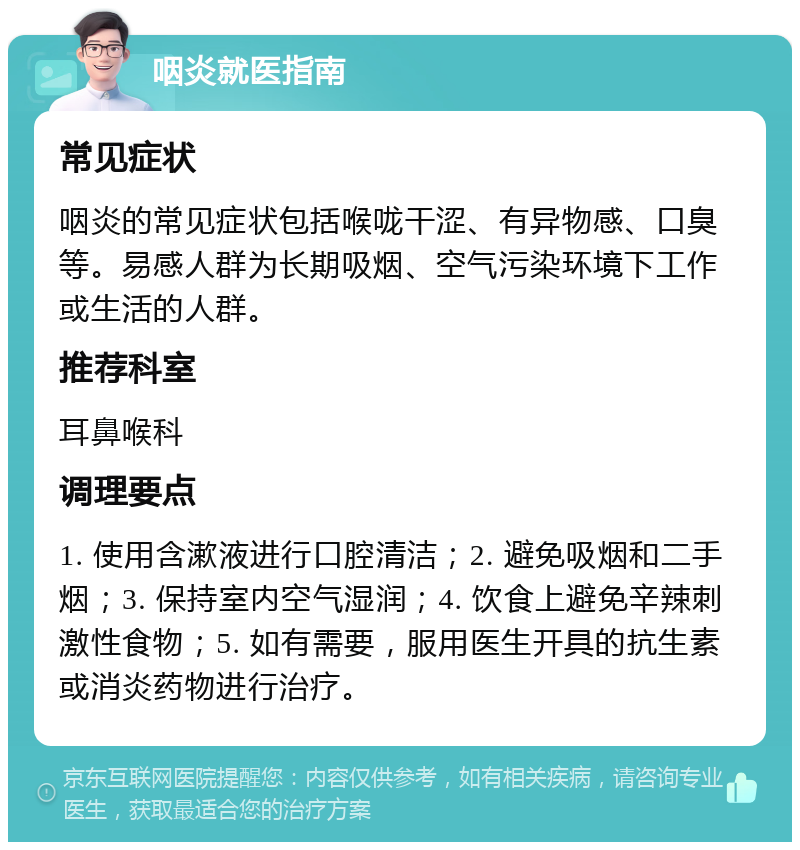 咽炎就医指南 常见症状 咽炎的常见症状包括喉咙干涩、有异物感、口臭等。易感人群为长期吸烟、空气污染环境下工作或生活的人群。 推荐科室 耳鼻喉科 调理要点 1. 使用含漱液进行口腔清洁；2. 避免吸烟和二手烟；3. 保持室内空气湿润；4. 饮食上避免辛辣刺激性食物；5. 如有需要，服用医生开具的抗生素或消炎药物进行治疗。