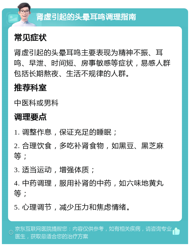 肾虚引起的头晕耳鸣调理指南 常见症状 肾虚引起的头晕耳鸣主要表现为精神不振、耳鸣、早泄、时间短、房事敏感等症状，易感人群包括长期熬夜、生活不规律的人群。 推荐科室 中医科或男科 调理要点 1. 调整作息，保证充足的睡眠； 2. 合理饮食，多吃补肾食物，如黑豆、黑芝麻等； 3. 适当运动，增强体质； 4. 中药调理，服用补肾的中药，如六味地黄丸等； 5. 心理调节，减少压力和焦虑情绪。