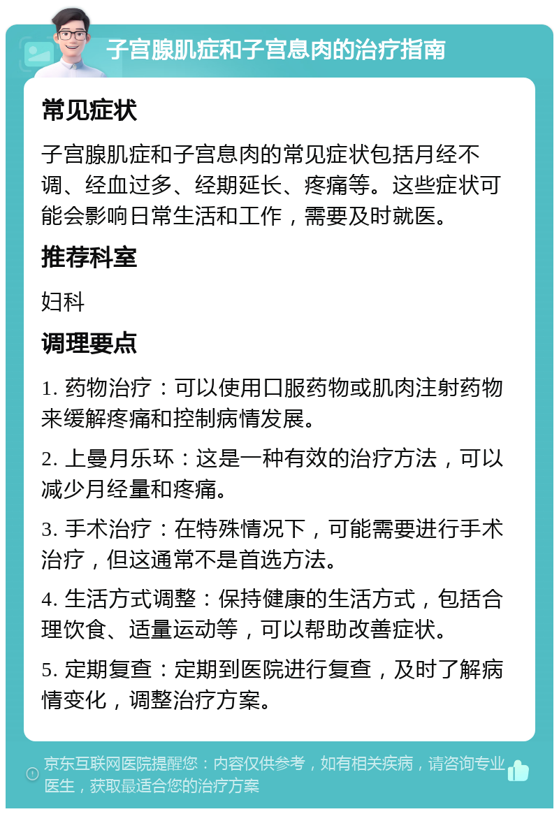 子宫腺肌症和子宫息肉的治疗指南 常见症状 子宫腺肌症和子宫息肉的常见症状包括月经不调、经血过多、经期延长、疼痛等。这些症状可能会影响日常生活和工作，需要及时就医。 推荐科室 妇科 调理要点 1. 药物治疗：可以使用口服药物或肌肉注射药物来缓解疼痛和控制病情发展。 2. 上曼月乐环：这是一种有效的治疗方法，可以减少月经量和疼痛。 3. 手术治疗：在特殊情况下，可能需要进行手术治疗，但这通常不是首选方法。 4. 生活方式调整：保持健康的生活方式，包括合理饮食、适量运动等，可以帮助改善症状。 5. 定期复查：定期到医院进行复查，及时了解病情变化，调整治疗方案。