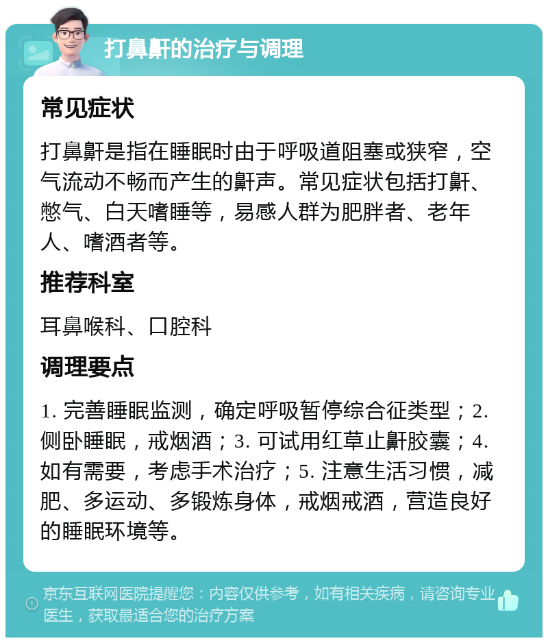 打鼻鼾的治疗与调理 常见症状 打鼻鼾是指在睡眠时由于呼吸道阻塞或狭窄，空气流动不畅而产生的鼾声。常见症状包括打鼾、憋气、白天嗜睡等，易感人群为肥胖者、老年人、嗜酒者等。 推荐科室 耳鼻喉科、口腔科 调理要点 1. 完善睡眠监测，确定呼吸暂停综合征类型；2. 侧卧睡眠，戒烟酒；3. 可试用红草止鼾胶囊；4. 如有需要，考虑手术治疗；5. 注意生活习惯，减肥、多运动、多锻炼身体，戒烟戒酒，营造良好的睡眠环境等。