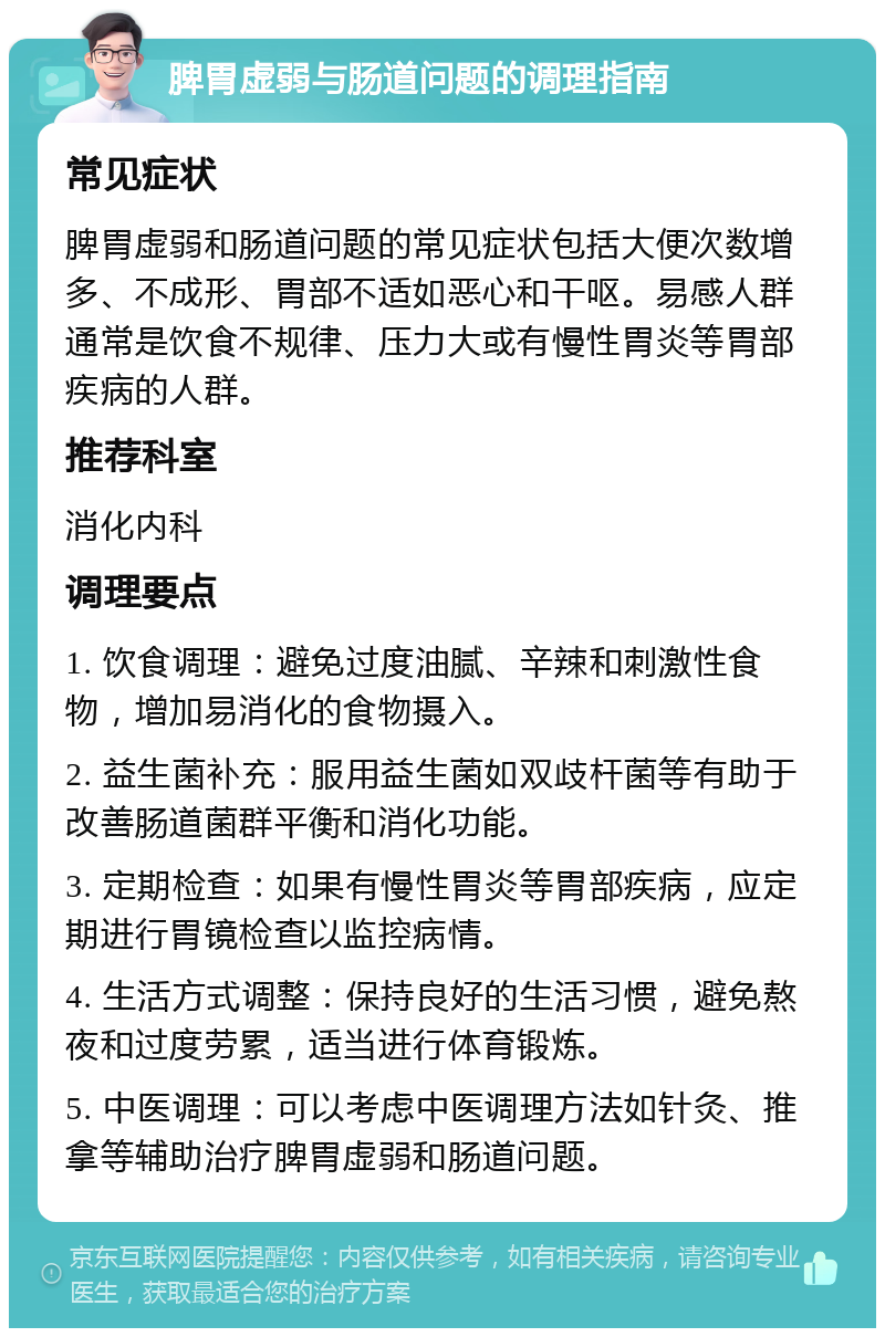 脾胃虚弱与肠道问题的调理指南 常见症状 脾胃虚弱和肠道问题的常见症状包括大便次数增多、不成形、胃部不适如恶心和干呕。易感人群通常是饮食不规律、压力大或有慢性胃炎等胃部疾病的人群。 推荐科室 消化内科 调理要点 1. 饮食调理：避免过度油腻、辛辣和刺激性食物，增加易消化的食物摄入。 2. 益生菌补充：服用益生菌如双歧杆菌等有助于改善肠道菌群平衡和消化功能。 3. 定期检查：如果有慢性胃炎等胃部疾病，应定期进行胃镜检查以监控病情。 4. 生活方式调整：保持良好的生活习惯，避免熬夜和过度劳累，适当进行体育锻炼。 5. 中医调理：可以考虑中医调理方法如针灸、推拿等辅助治疗脾胃虚弱和肠道问题。