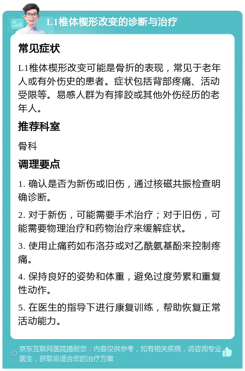 L1椎体楔形改变的诊断与治疗 常见症状 L1椎体楔形改变可能是骨折的表现，常见于老年人或有外伤史的患者。症状包括背部疼痛、活动受限等。易感人群为有摔跤或其他外伤经历的老年人。 推荐科室 骨科 调理要点 1. 确认是否为新伤或旧伤，通过核磁共振检查明确诊断。 2. 对于新伤，可能需要手术治疗；对于旧伤，可能需要物理治疗和药物治疗来缓解症状。 3. 使用止痛药如布洛芬或对乙酰氨基酚来控制疼痛。 4. 保持良好的姿势和体重，避免过度劳累和重复性动作。 5. 在医生的指导下进行康复训练，帮助恢复正常活动能力。