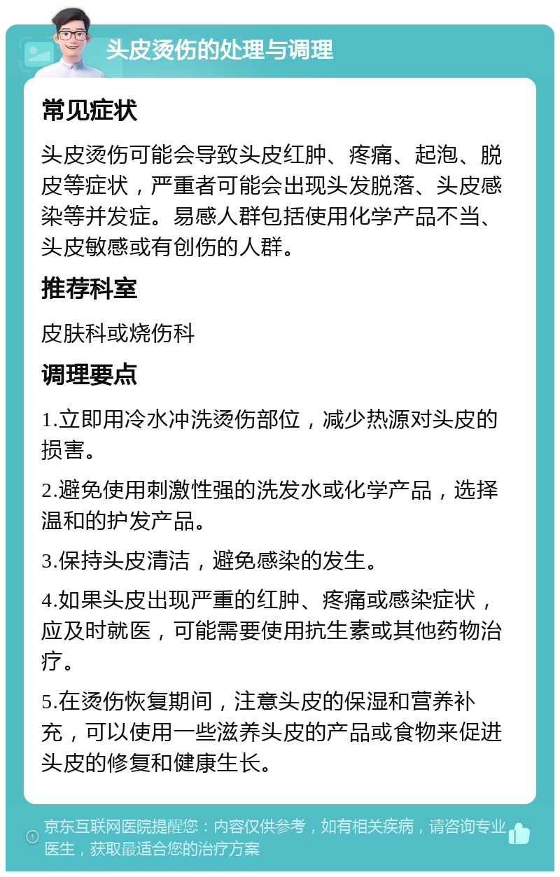 头皮烫伤的处理与调理 常见症状 头皮烫伤可能会导致头皮红肿、疼痛、起泡、脱皮等症状，严重者可能会出现头发脱落、头皮感染等并发症。易感人群包括使用化学产品不当、头皮敏感或有创伤的人群。 推荐科室 皮肤科或烧伤科 调理要点 1.立即用冷水冲洗烫伤部位，减少热源对头皮的损害。 2.避免使用刺激性强的洗发水或化学产品，选择温和的护发产品。 3.保持头皮清洁，避免感染的发生。 4.如果头皮出现严重的红肿、疼痛或感染症状，应及时就医，可能需要使用抗生素或其他药物治疗。 5.在烫伤恢复期间，注意头皮的保湿和营养补充，可以使用一些滋养头皮的产品或食物来促进头皮的修复和健康生长。