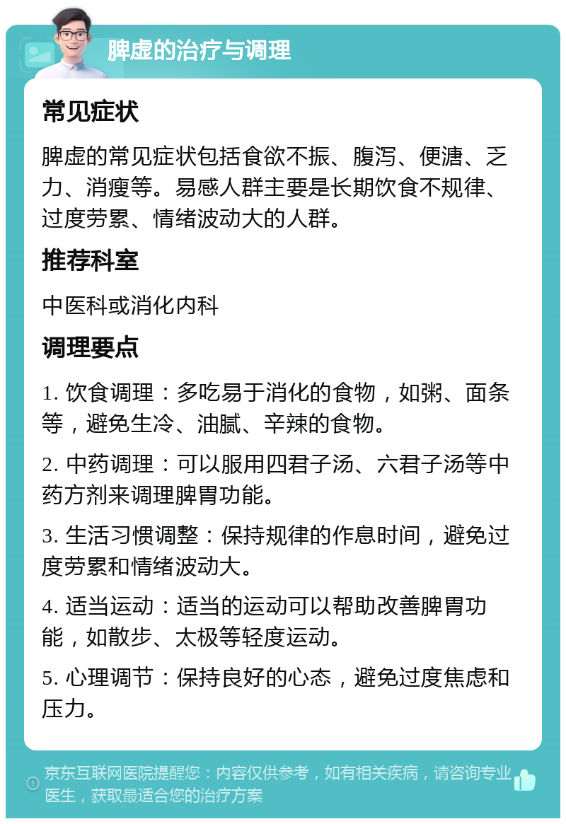 脾虚的治疗与调理 常见症状 脾虚的常见症状包括食欲不振、腹泻、便溏、乏力、消瘦等。易感人群主要是长期饮食不规律、过度劳累、情绪波动大的人群。 推荐科室 中医科或消化内科 调理要点 1. 饮食调理：多吃易于消化的食物，如粥、面条等，避免生冷、油腻、辛辣的食物。 2. 中药调理：可以服用四君子汤、六君子汤等中药方剂来调理脾胃功能。 3. 生活习惯调整：保持规律的作息时间，避免过度劳累和情绪波动大。 4. 适当运动：适当的运动可以帮助改善脾胃功能，如散步、太极等轻度运动。 5. 心理调节：保持良好的心态，避免过度焦虑和压力。