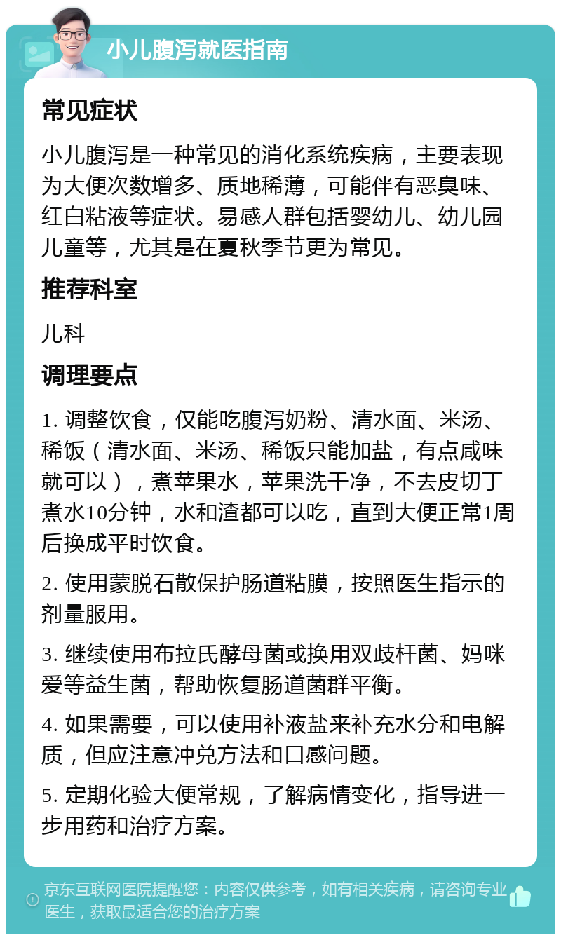 小儿腹泻就医指南 常见症状 小儿腹泻是一种常见的消化系统疾病，主要表现为大便次数增多、质地稀薄，可能伴有恶臭味、红白粘液等症状。易感人群包括婴幼儿、幼儿园儿童等，尤其是在夏秋季节更为常见。 推荐科室 儿科 调理要点 1. 调整饮食，仅能吃腹泻奶粉、清水面、米汤、稀饭（清水面、米汤、稀饭只能加盐，有点咸味就可以），煮苹果水，苹果洗干净，不去皮切丁煮水10分钟，水和渣都可以吃，直到大便正常1周后换成平时饮食。 2. 使用蒙脱石散保护肠道粘膜，按照医生指示的剂量服用。 3. 继续使用布拉氏酵母菌或换用双歧杆菌、妈咪爱等益生菌，帮助恢复肠道菌群平衡。 4. 如果需要，可以使用补液盐来补充水分和电解质，但应注意冲兑方法和口感问题。 5. 定期化验大便常规，了解病情变化，指导进一步用药和治疗方案。