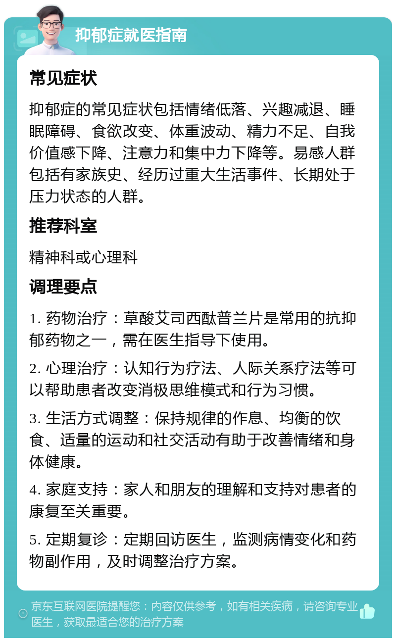 抑郁症就医指南 常见症状 抑郁症的常见症状包括情绪低落、兴趣减退、睡眠障碍、食欲改变、体重波动、精力不足、自我价值感下降、注意力和集中力下降等。易感人群包括有家族史、经历过重大生活事件、长期处于压力状态的人群。 推荐科室 精神科或心理科 调理要点 1. 药物治疗：草酸艾司西酞普兰片是常用的抗抑郁药物之一，需在医生指导下使用。 2. 心理治疗：认知行为疗法、人际关系疗法等可以帮助患者改变消极思维模式和行为习惯。 3. 生活方式调整：保持规律的作息、均衡的饮食、适量的运动和社交活动有助于改善情绪和身体健康。 4. 家庭支持：家人和朋友的理解和支持对患者的康复至关重要。 5. 定期复诊：定期回访医生，监测病情变化和药物副作用，及时调整治疗方案。