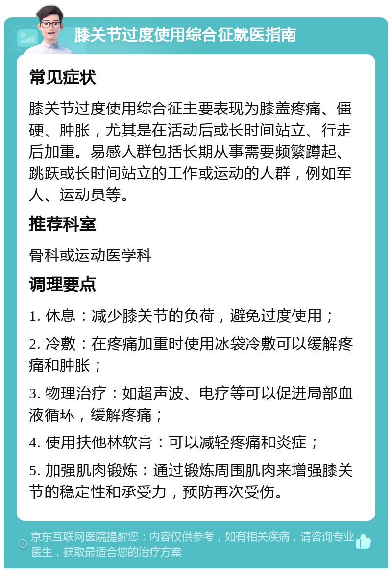 膝关节过度使用综合征就医指南 常见症状 膝关节过度使用综合征主要表现为膝盖疼痛、僵硬、肿胀，尤其是在活动后或长时间站立、行走后加重。易感人群包括长期从事需要频繁蹲起、跳跃或长时间站立的工作或运动的人群，例如军人、运动员等。 推荐科室 骨科或运动医学科 调理要点 1. 休息：减少膝关节的负荷，避免过度使用； 2. 冷敷：在疼痛加重时使用冰袋冷敷可以缓解疼痛和肿胀； 3. 物理治疗：如超声波、电疗等可以促进局部血液循环，缓解疼痛； 4. 使用扶他林软膏：可以减轻疼痛和炎症； 5. 加强肌肉锻炼：通过锻炼周围肌肉来增强膝关节的稳定性和承受力，预防再次受伤。