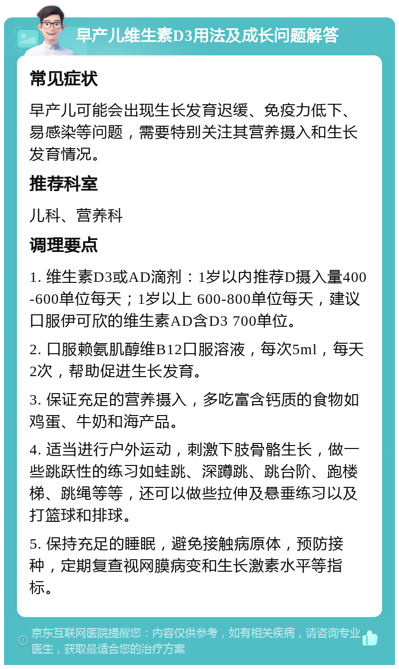 早产儿维生素D3用法及成长问题解答 常见症状 早产儿可能会出现生长发育迟缓、免疫力低下、易感染等问题，需要特别关注其营养摄入和生长发育情况。 推荐科室 儿科、营养科 调理要点 1. 维生素D3或AD滴剂：1岁以内推荐D摄入量400-600单位每天；1岁以上 600-800单位每天，建议口服伊可欣的维生素AD含D3 700单位。 2. 口服赖氨肌醇维B12口服溶液，每次5ml，每天2次，帮助促进生长发育。 3. 保证充足的营养摄入，多吃富含钙质的食物如鸡蛋、牛奶和海产品。 4. 适当进行户外运动，刺激下肢骨骼生长，做一些跳跃性的练习如蛙跳、深蹲跳、跳台阶、跑楼梯、跳绳等等，还可以做些拉伸及悬垂练习以及打篮球和排球。 5. 保持充足的睡眠，避免接触病原体，预防接种，定期复查视网膜病变和生长激素水平等指标。