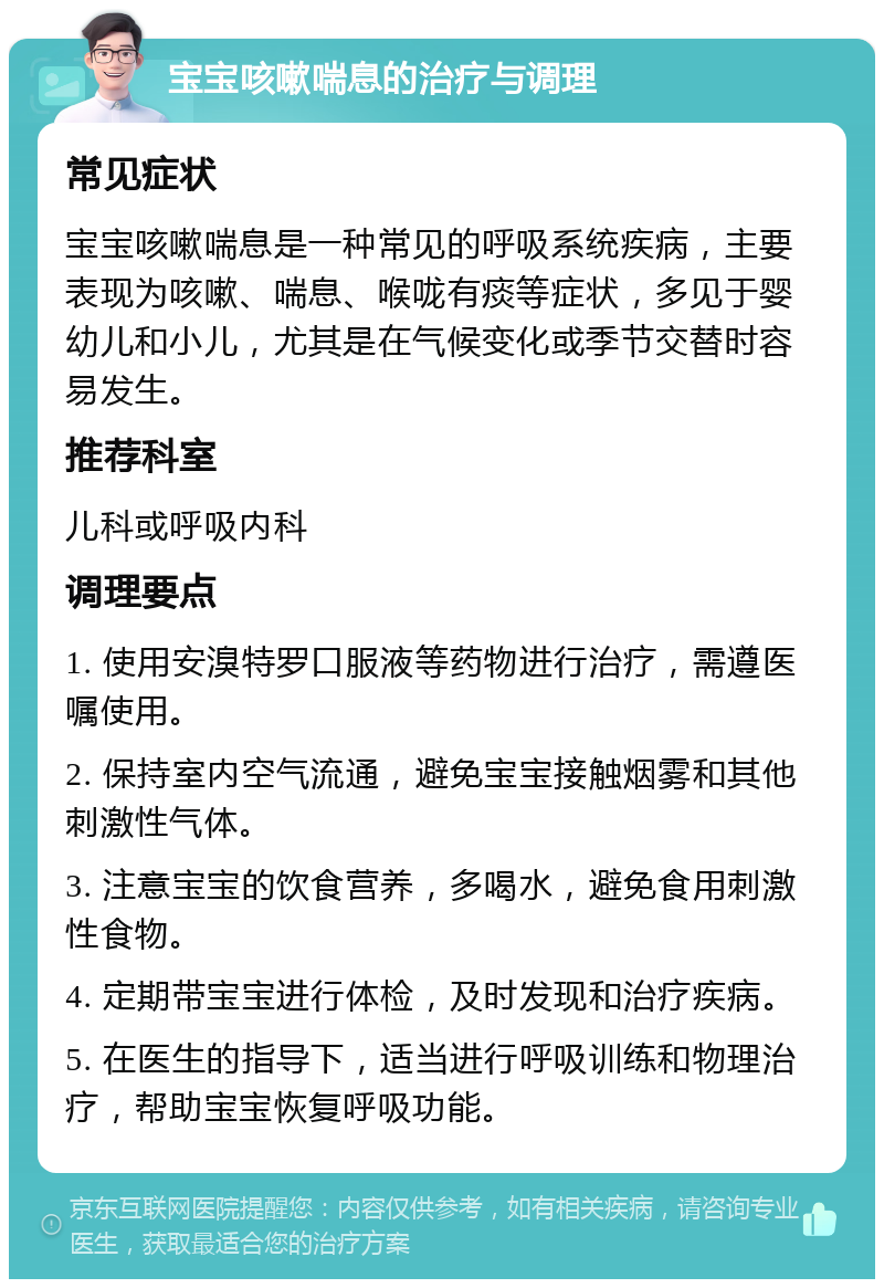 宝宝咳嗽喘息的治疗与调理 常见症状 宝宝咳嗽喘息是一种常见的呼吸系统疾病，主要表现为咳嗽、喘息、喉咙有痰等症状，多见于婴幼儿和小儿，尤其是在气候变化或季节交替时容易发生。 推荐科室 儿科或呼吸内科 调理要点 1. 使用安溴特罗口服液等药物进行治疗，需遵医嘱使用。 2. 保持室内空气流通，避免宝宝接触烟雾和其他刺激性气体。 3. 注意宝宝的饮食营养，多喝水，避免食用刺激性食物。 4. 定期带宝宝进行体检，及时发现和治疗疾病。 5. 在医生的指导下，适当进行呼吸训练和物理治疗，帮助宝宝恢复呼吸功能。