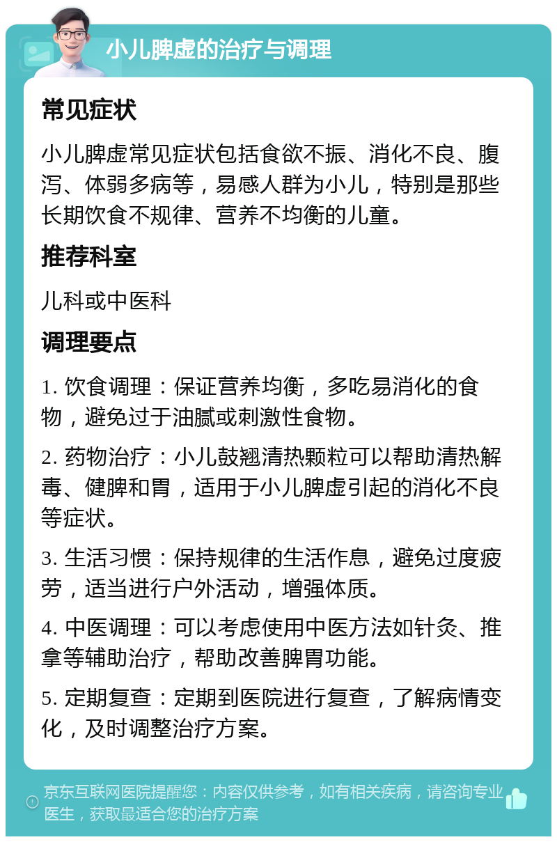 小儿脾虚的治疗与调理 常见症状 小儿脾虚常见症状包括食欲不振、消化不良、腹泻、体弱多病等，易感人群为小儿，特别是那些长期饮食不规律、营养不均衡的儿童。 推荐科室 儿科或中医科 调理要点 1. 饮食调理：保证营养均衡，多吃易消化的食物，避免过于油腻或刺激性食物。 2. 药物治疗：小儿鼓翘清热颗粒可以帮助清热解毒、健脾和胃，适用于小儿脾虚引起的消化不良等症状。 3. 生活习惯：保持规律的生活作息，避免过度疲劳，适当进行户外活动，增强体质。 4. 中医调理：可以考虑使用中医方法如针灸、推拿等辅助治疗，帮助改善脾胃功能。 5. 定期复查：定期到医院进行复查，了解病情变化，及时调整治疗方案。