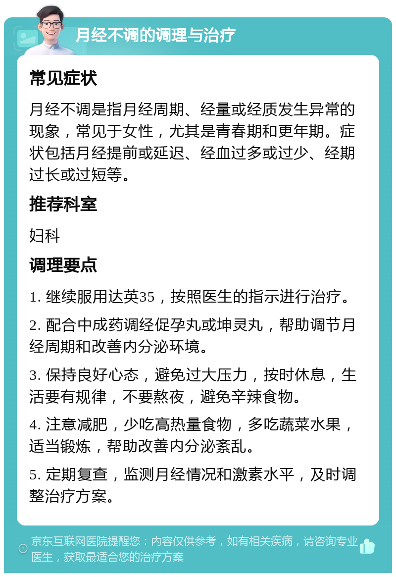 月经不调的调理与治疗 常见症状 月经不调是指月经周期、经量或经质发生异常的现象，常见于女性，尤其是青春期和更年期。症状包括月经提前或延迟、经血过多或过少、经期过长或过短等。 推荐科室 妇科 调理要点 1. 继续服用达英35，按照医生的指示进行治疗。 2. 配合中成药调经促孕丸或坤灵丸，帮助调节月经周期和改善内分泌环境。 3. 保持良好心态，避免过大压力，按时休息，生活要有规律，不要熬夜，避免辛辣食物。 4. 注意减肥，少吃高热量食物，多吃蔬菜水果，适当锻炼，帮助改善内分泌紊乱。 5. 定期复查，监测月经情况和激素水平，及时调整治疗方案。