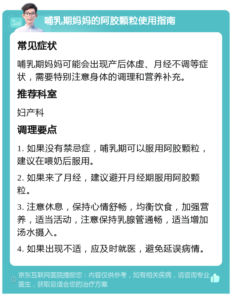 哺乳期妈妈的阿胶颗粒使用指南 常见症状 哺乳期妈妈可能会出现产后体虚、月经不调等症状，需要特别注意身体的调理和营养补充。 推荐科室 妇产科 调理要点 1. 如果没有禁忌症，哺乳期可以服用阿胶颗粒，建议在喂奶后服用。 2. 如果来了月经，建议避开月经期服用阿胶颗粒。 3. 注意休息，保持心情舒畅，均衡饮食，加强营养，适当活动，注意保持乳腺管通畅，适当增加汤水摄入。 4. 如果出现不适，应及时就医，避免延误病情。