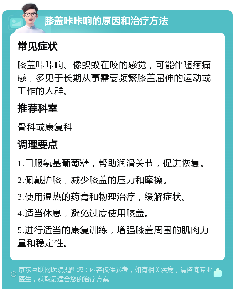 膝盖咔咔响的原因和治疗方法 常见症状 膝盖咔咔响、像蚂蚁在咬的感觉，可能伴随疼痛感，多见于长期从事需要频繁膝盖屈伸的运动或工作的人群。 推荐科室 骨科或康复科 调理要点 1.口服氨基葡萄糖，帮助润滑关节，促进恢复。 2.佩戴护膝，减少膝盖的压力和摩擦。 3.使用温热的药膏和物理治疗，缓解症状。 4.适当休息，避免过度使用膝盖。 5.进行适当的康复训练，增强膝盖周围的肌肉力量和稳定性。