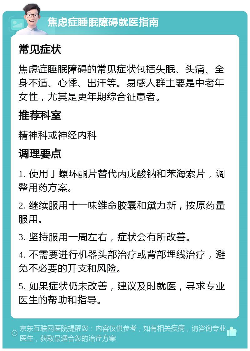 焦虑症睡眠障碍就医指南 常见症状 焦虑症睡眠障碍的常见症状包括失眠、头痛、全身不适、心悸、出汗等。易感人群主要是中老年女性，尤其是更年期综合征患者。 推荐科室 精神科或神经内科 调理要点 1. 使用丁螺环酮片替代丙戊酸钠和苯海索片，调整用药方案。 2. 继续服用十一味维命胶囊和黛力新，按原药量服用。 3. 坚持服用一周左右，症状会有所改善。 4. 不需要进行机器头部治疗或背部埋线治疗，避免不必要的开支和风险。 5. 如果症状仍未改善，建议及时就医，寻求专业医生的帮助和指导。