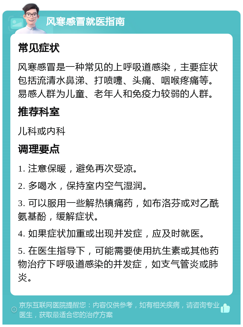 风寒感冒就医指南 常见症状 风寒感冒是一种常见的上呼吸道感染，主要症状包括流清水鼻涕、打喷嚏、头痛、咽喉疼痛等。易感人群为儿童、老年人和免疫力较弱的人群。 推荐科室 儿科或内科 调理要点 1. 注意保暖，避免再次受凉。 2. 多喝水，保持室内空气湿润。 3. 可以服用一些解热镇痛药，如布洛芬或对乙酰氨基酚，缓解症状。 4. 如果症状加重或出现并发症，应及时就医。 5. 在医生指导下，可能需要使用抗生素或其他药物治疗下呼吸道感染的并发症，如支气管炎或肺炎。