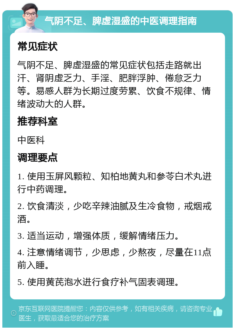 气阴不足、脾虚湿盛的中医调理指南 常见症状 气阴不足、脾虚湿盛的常见症状包括走路就出汗、肾阴虚乏力、手淫、肥胖浮肿、倦怠乏力等。易感人群为长期过度劳累、饮食不规律、情绪波动大的人群。 推荐科室 中医科 调理要点 1. 使用玉屏风颗粒、知柏地黄丸和参苓白术丸进行中药调理。 2. 饮食清淡，少吃辛辣油腻及生冷食物，戒烟戒酒。 3. 适当运动，增强体质，缓解情绪压力。 4. 注意情绪调节，少思虑，少熬夜，尽量在11点前入睡。 5. 使用黄芪泡水进行食疗补气固表调理。