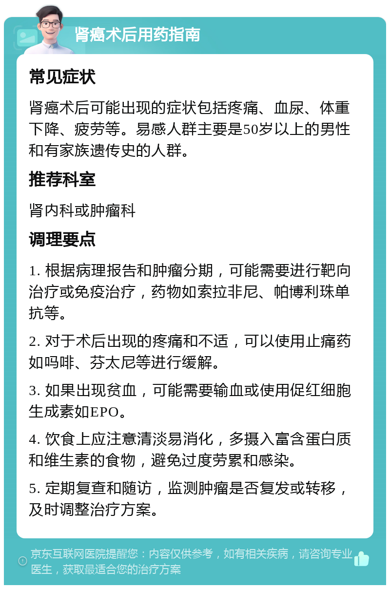 肾癌术后用药指南 常见症状 肾癌术后可能出现的症状包括疼痛、血尿、体重下降、疲劳等。易感人群主要是50岁以上的男性和有家族遗传史的人群。 推荐科室 肾内科或肿瘤科 调理要点 1. 根据病理报告和肿瘤分期，可能需要进行靶向治疗或免疫治疗，药物如索拉非尼、帕博利珠单抗等。 2. 对于术后出现的疼痛和不适，可以使用止痛药如吗啡、芬太尼等进行缓解。 3. 如果出现贫血，可能需要输血或使用促红细胞生成素如EPO。 4. 饮食上应注意清淡易消化，多摄入富含蛋白质和维生素的食物，避免过度劳累和感染。 5. 定期复查和随访，监测肿瘤是否复发或转移，及时调整治疗方案。