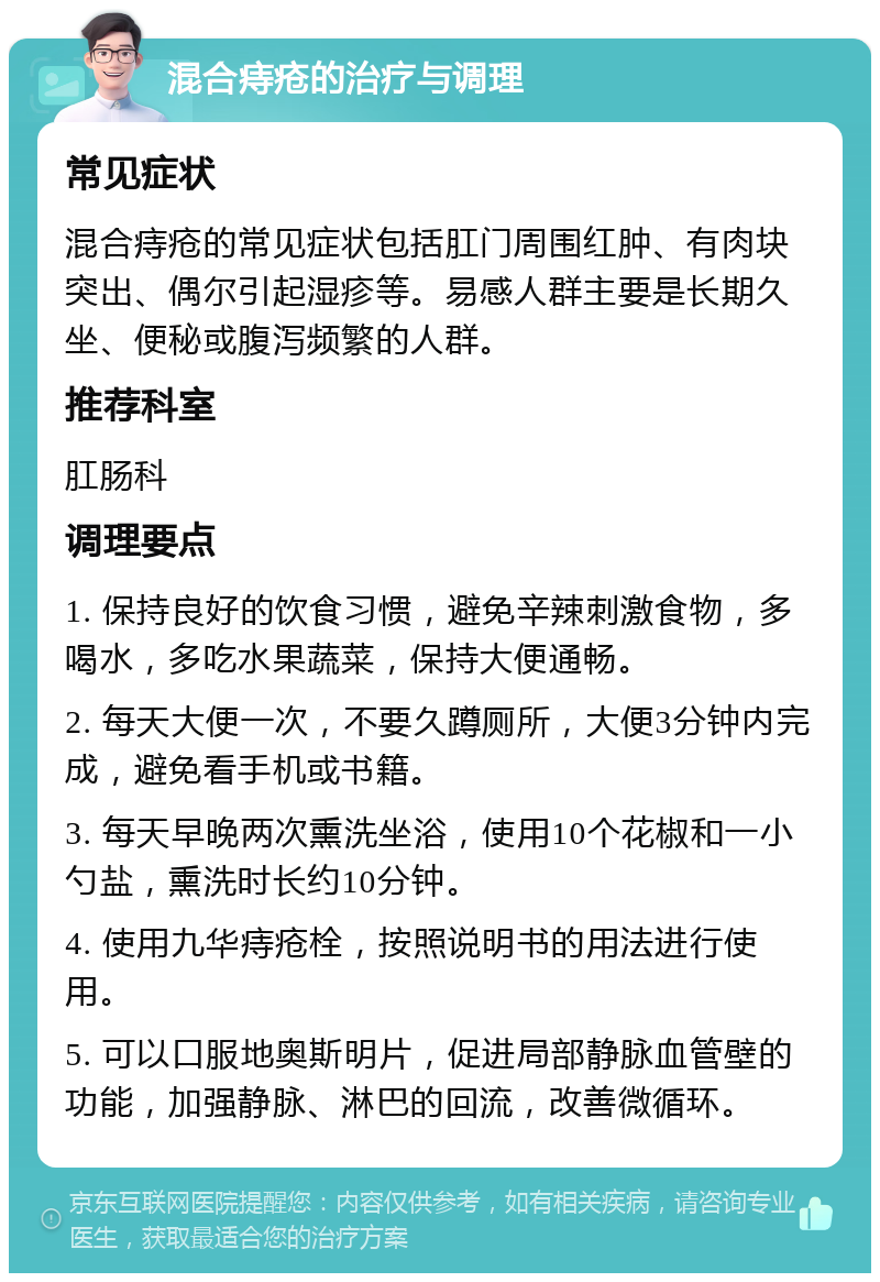 混合痔疮的治疗与调理 常见症状 混合痔疮的常见症状包括肛门周围红肿、有肉块突出、偶尔引起湿疹等。易感人群主要是长期久坐、便秘或腹泻频繁的人群。 推荐科室 肛肠科 调理要点 1. 保持良好的饮食习惯，避免辛辣刺激食物，多喝水，多吃水果蔬菜，保持大便通畅。 2. 每天大便一次，不要久蹲厕所，大便3分钟内完成，避免看手机或书籍。 3. 每天早晚两次熏洗坐浴，使用10个花椒和一小勺盐，熏洗时长约10分钟。 4. 使用九华痔疮栓，按照说明书的用法进行使用。 5. 可以口服地奥斯明片，促进局部静脉血管壁的功能，加强静脉、淋巴的回流，改善微循环。