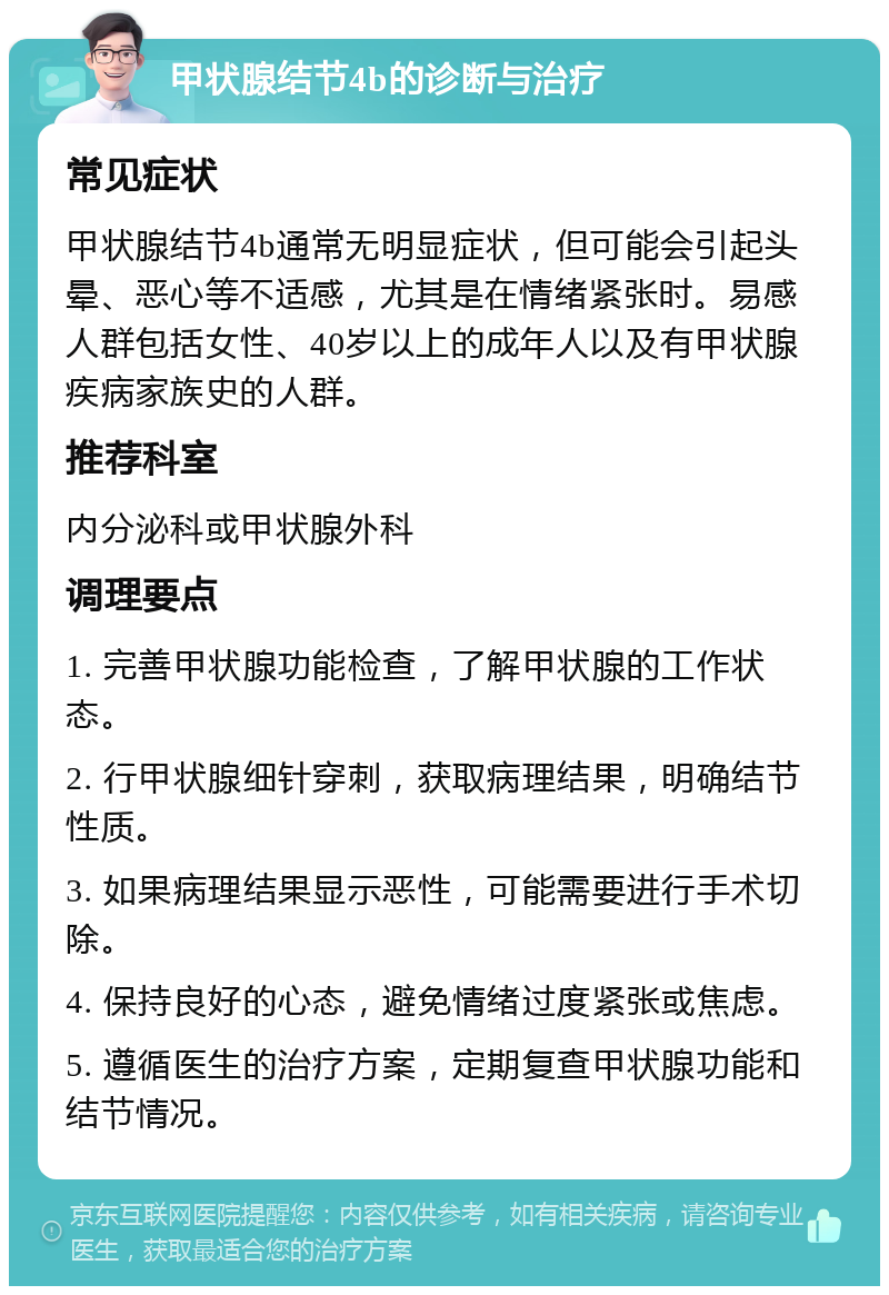 甲状腺结节4b的诊断与治疗 常见症状 甲状腺结节4b通常无明显症状，但可能会引起头晕、恶心等不适感，尤其是在情绪紧张时。易感人群包括女性、40岁以上的成年人以及有甲状腺疾病家族史的人群。 推荐科室 内分泌科或甲状腺外科 调理要点 1. 完善甲状腺功能检查，了解甲状腺的工作状态。 2. 行甲状腺细针穿刺，获取病理结果，明确结节性质。 3. 如果病理结果显示恶性，可能需要进行手术切除。 4. 保持良好的心态，避免情绪过度紧张或焦虑。 5. 遵循医生的治疗方案，定期复查甲状腺功能和结节情况。